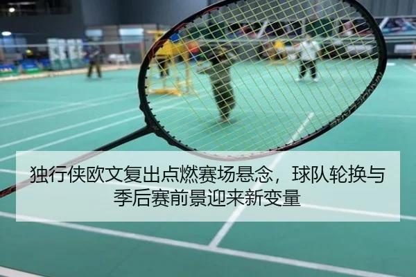 独行侠欧文复出点燃赛场悬念，球队轮换与季后赛前景迎来新变量 - kaiyun